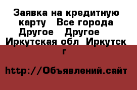 Заявка на кредитную карту - Все города Другое » Другое   . Иркутская обл.,Иркутск г.